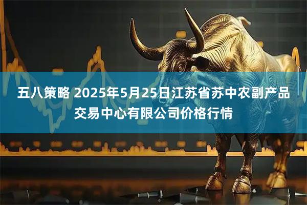 五八策略 2025年5月25日江苏省苏中农副产品交易中心有限公司价格行情