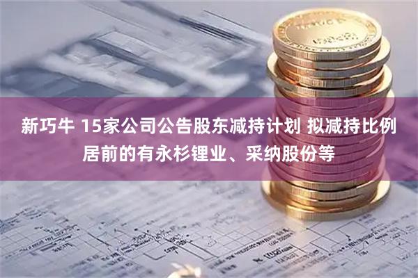 新巧牛 15家公司公告股东减持计划 拟减持比例居前的有永杉锂业、采纳股份等