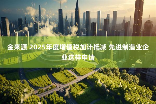 金来源 2025年度增值税加计抵减 先进制造业企业这样申请