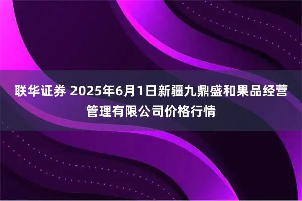 联华证券 2025年6月1日新疆九鼎盛和果品经营管理有限公司价格行情