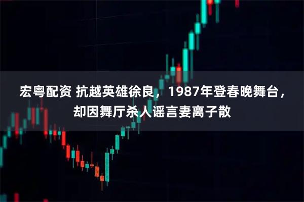 宏粤配资 抗越英雄徐良，1987年登春晚舞台，却因舞厅杀人谣言妻离子散