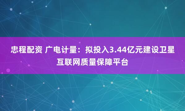 忠程配资 广电计量：拟投入3.44亿元建设卫星互联网质量保障平台