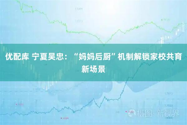 优配库 宁夏吴忠：“妈妈后厨”机制解锁家校共育新场景