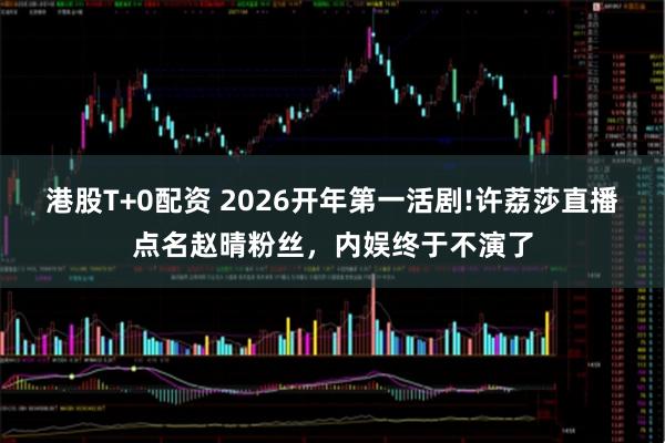 港股T+0配资 2026开年第一活剧!许荔莎直播点名赵晴粉丝，内娱终于不演了
