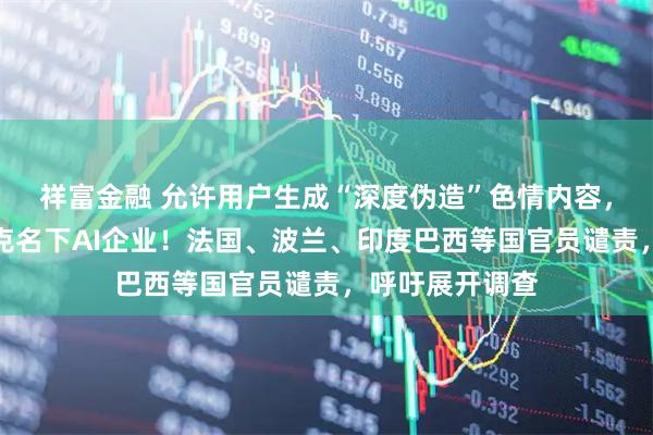 祥富金融 允许用户生成“深度伪造”色情内容，英国警告马斯克名下AI企业！法国、波兰、印度巴西等国官员谴责，呼吁展开调查
