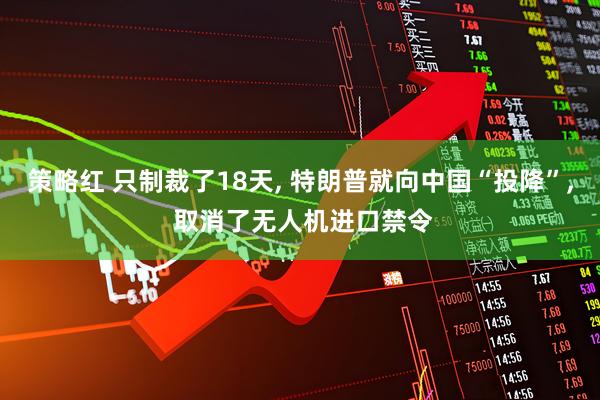 策略红 只制裁了18天, 特朗普就向中国“投降”, 取消了无人机进口禁令