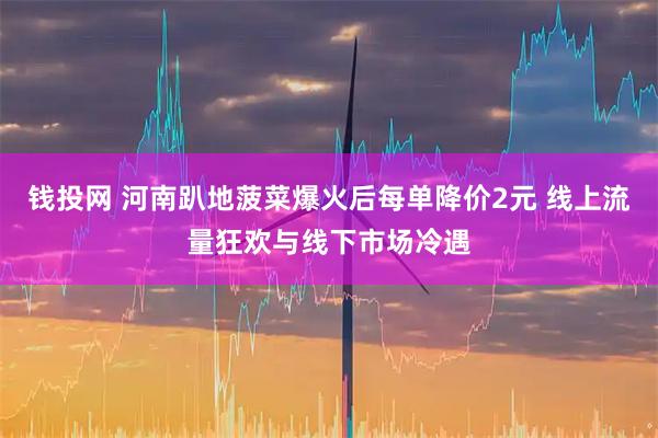 钱投网 河南趴地菠菜爆火后每单降价2元 线上流量狂欢与线下市场冷遇