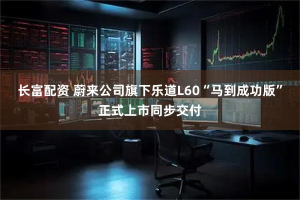 长富配资 蔚来公司旗下乐道L60“马到成功版”正式上市同步交付