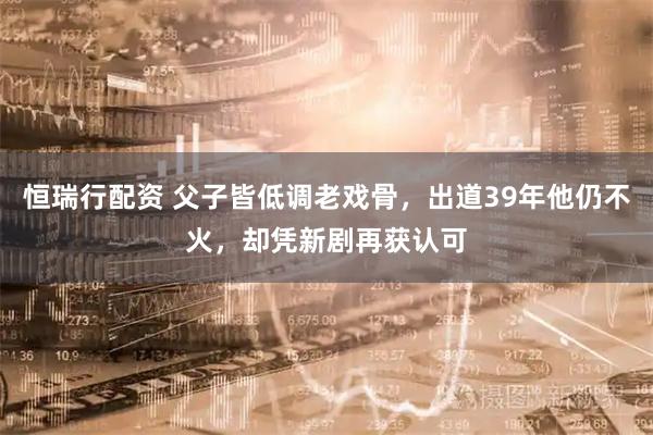恒瑞行配资 父子皆低调老戏骨，出道39年他仍不火，却凭新剧再获认可