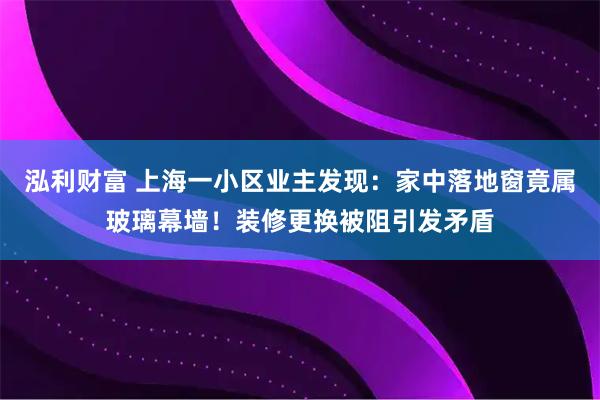 泓利财富 上海一小区业主发现：家中落地窗竟属玻璃幕墙！装修更换被阻引发矛盾