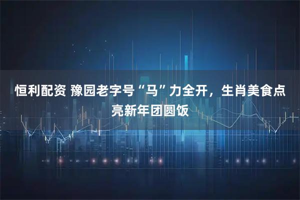 恒利配资 豫园老字号“马”力全开，生肖美食点亮新年团圆饭
