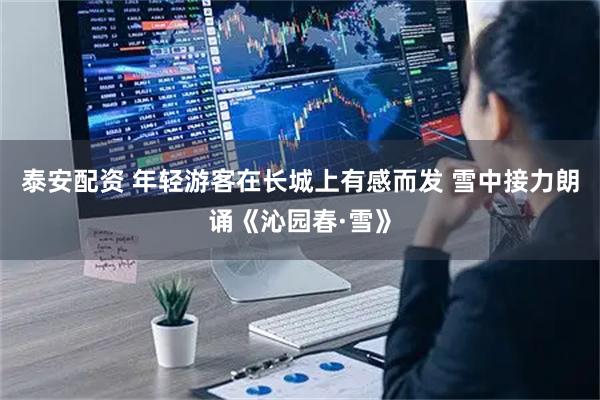 泰安配资 年轻游客在长城上有感而发 雪中接力朗诵《沁园春·雪》