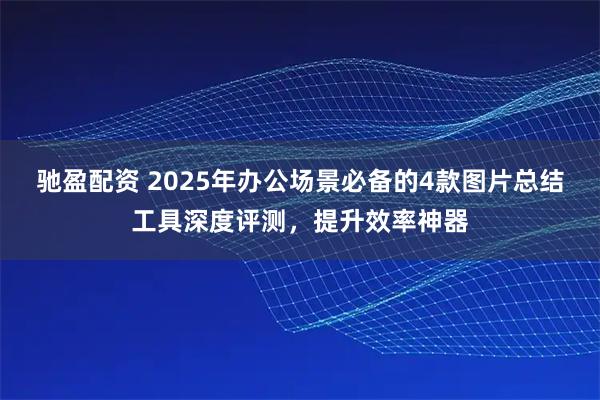 驰盈配资 2025年办公场景必备的4款图片总结工具深度评测，提升效率神器