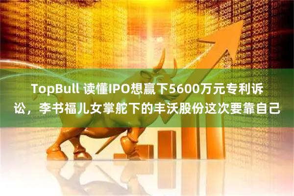 TopBull 读懂IPO想赢下5600万元专利诉讼,李书福儿女掌舵下的丰沃股份这次要靠自己