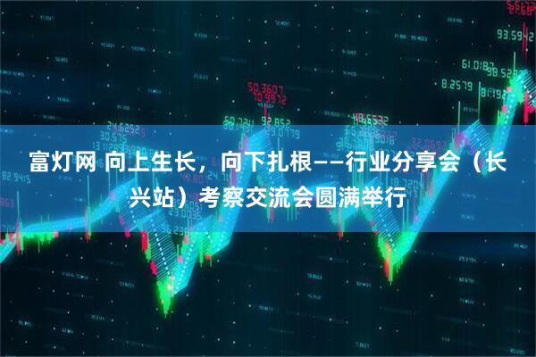 富灯网 向上生长，向下扎根——行业分享会（长兴站）考察交流会圆满举行