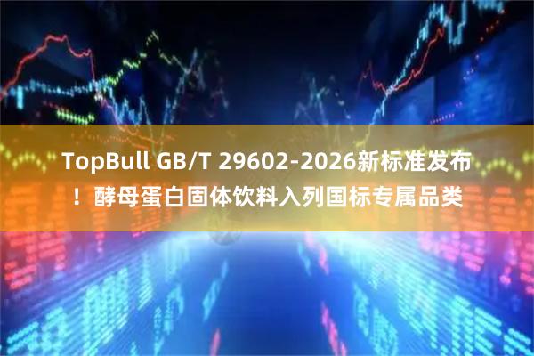 TopBull GB/T 29602-2026新标准发布！酵母蛋白固体饮料入列国标专属品类